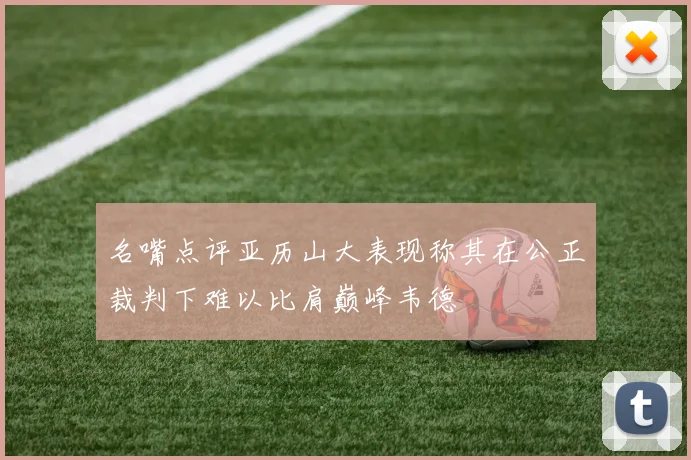 名嘴点评亚历山大表现称其在公正裁判下难以比肩巅峰韦德