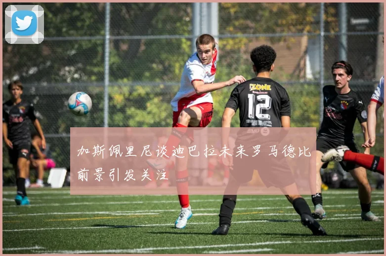 加斯佩里尼谈迪巴拉未来罗马德比前景引发关注