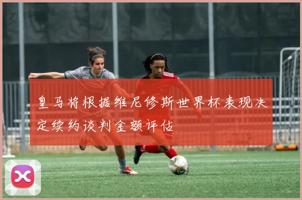 皇马将根据维尼修斯世界杯表现决定续约谈判金额评估