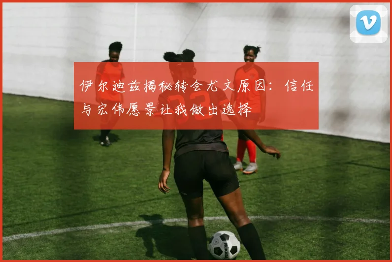伊尔迪兹揭秘转会尤文原因：信任与宏伟愿景让我做出选择