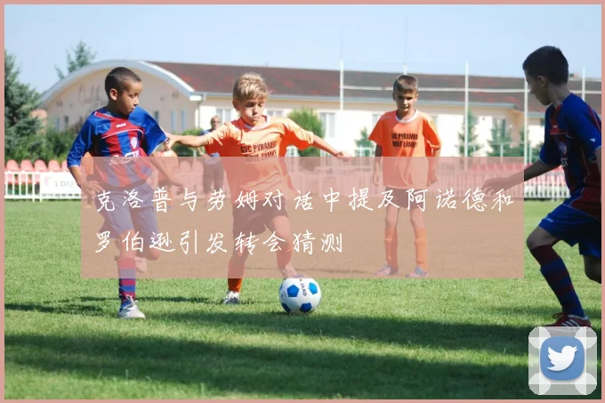 克洛普与劳姆对话中提及阿诺德和罗伯逊引发转会猜测