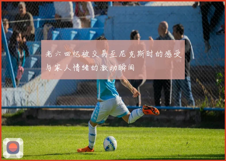 老六回忆被交易至尼克斯时的感受与家人情绪的激动瞬间