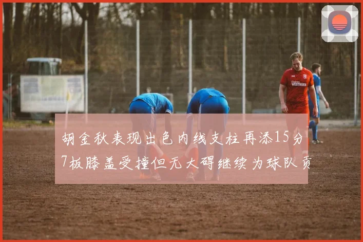 胡金秋表现出色内线支柱再添15分7板膝盖受撞但无大碍继续为球队贡献力量