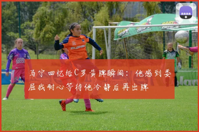 马宁回忆给C罗黄牌瞬间：他感到委屈我耐心等待他冷静后再出牌