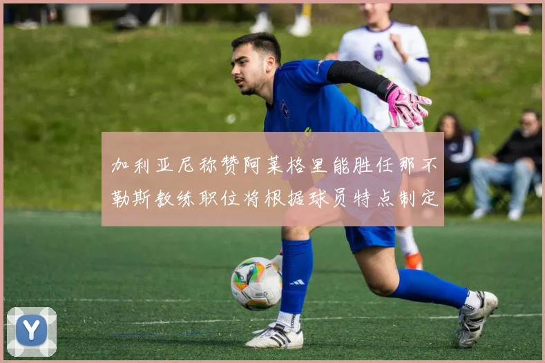 加利亚尼称赞阿莱格里能胜任那不勒斯教练职位将根据球员特点制定战术