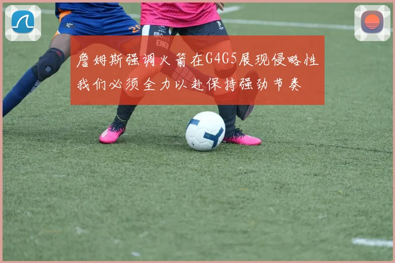 詹姆斯强调火箭在G4G5展现侵略性我们必须全力以赴保持强劲节奏