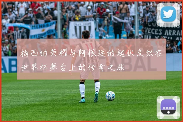 梅西的荣耀与阿根廷的起伏交织在世界杯舞台上的传奇之旅