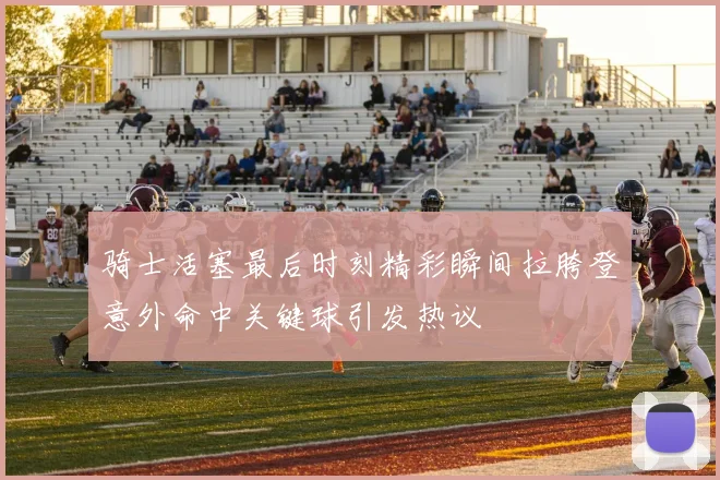 骑士活塞最后时刻精彩瞬间拉胯登意外命中关键球引发热议