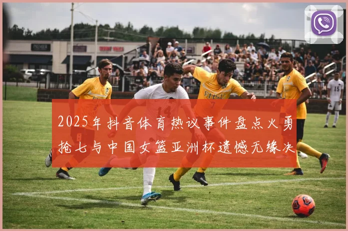 2025年抖音体育热议事件盘点火勇抢七与中国女篮亚洲杯遗憾无缘决赛