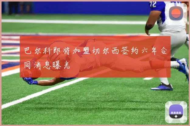 巴尔科即将加盟切尔西签约六年合同消息曝光