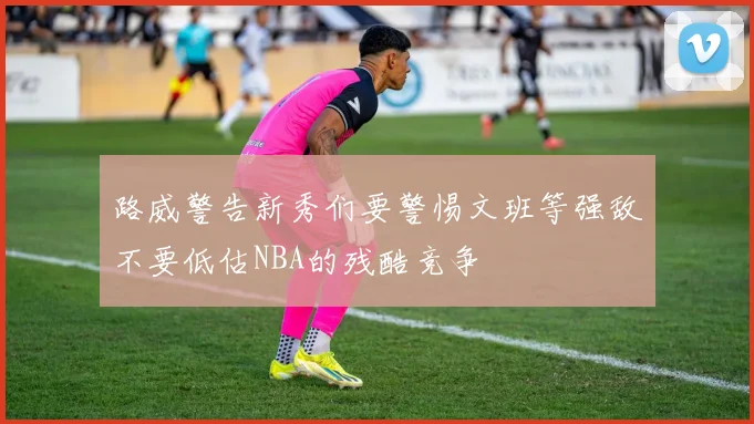 路威警告新秀们要警惕文班等强敌不要低估NBA的残酷竞争